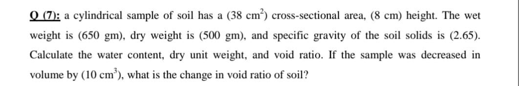 Q (7): a cylindrical sample of soil has a (38 cm²) cross-sectional area, (8 cm) height. The wet
weight is (650 gm), dry weight is (500 gm), and specific gravity of the soil solids is (2.65).
Calculate the water content, dry unit weight, and void ratio. If the sample was decreased in
volume by (10 cm³), what is the change in void ratio of soil?