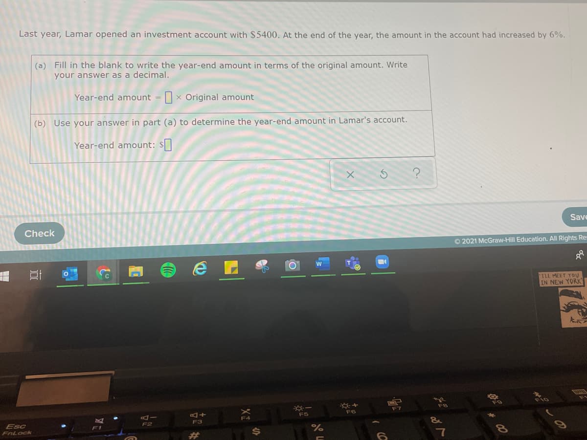 Last year, Lamar opened an investment account with $5400. At the end of the year, the amount in the account had increased by 6%.
(a) Fill in the blank to write the year-end amount in terms of the original amount. Write
your answer as a decimal.
Year-end amount = x Original amount
(b) Use your answer in part (a) to determine the year-end amount in Lamar's account.
Year-end amount: S
Save
Check
O 2021 McGraw-Hill Education. All Rights Re
TLL MEET YOU
IN NEW YORK
F9
F7
F6
ーの
F5
A.
&
F3
F2
Esc
F1
FnLock
7
23
