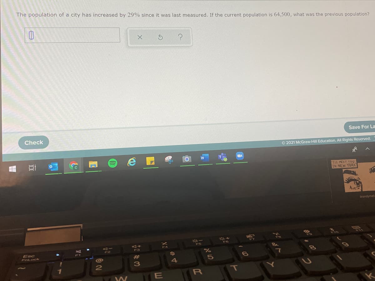 The population of a city has increased by 29% since it was last measured. If the current population is 64,500, what was the previous population?
Check
Save For La
O 2021 McGraw-Hill Education. All Rights Reserved.
ILL MEET YOU
IN NEW YORK"
J
brandymelv
+D
F3
F6
Esc
F1
FnLock
%23
4.
E
