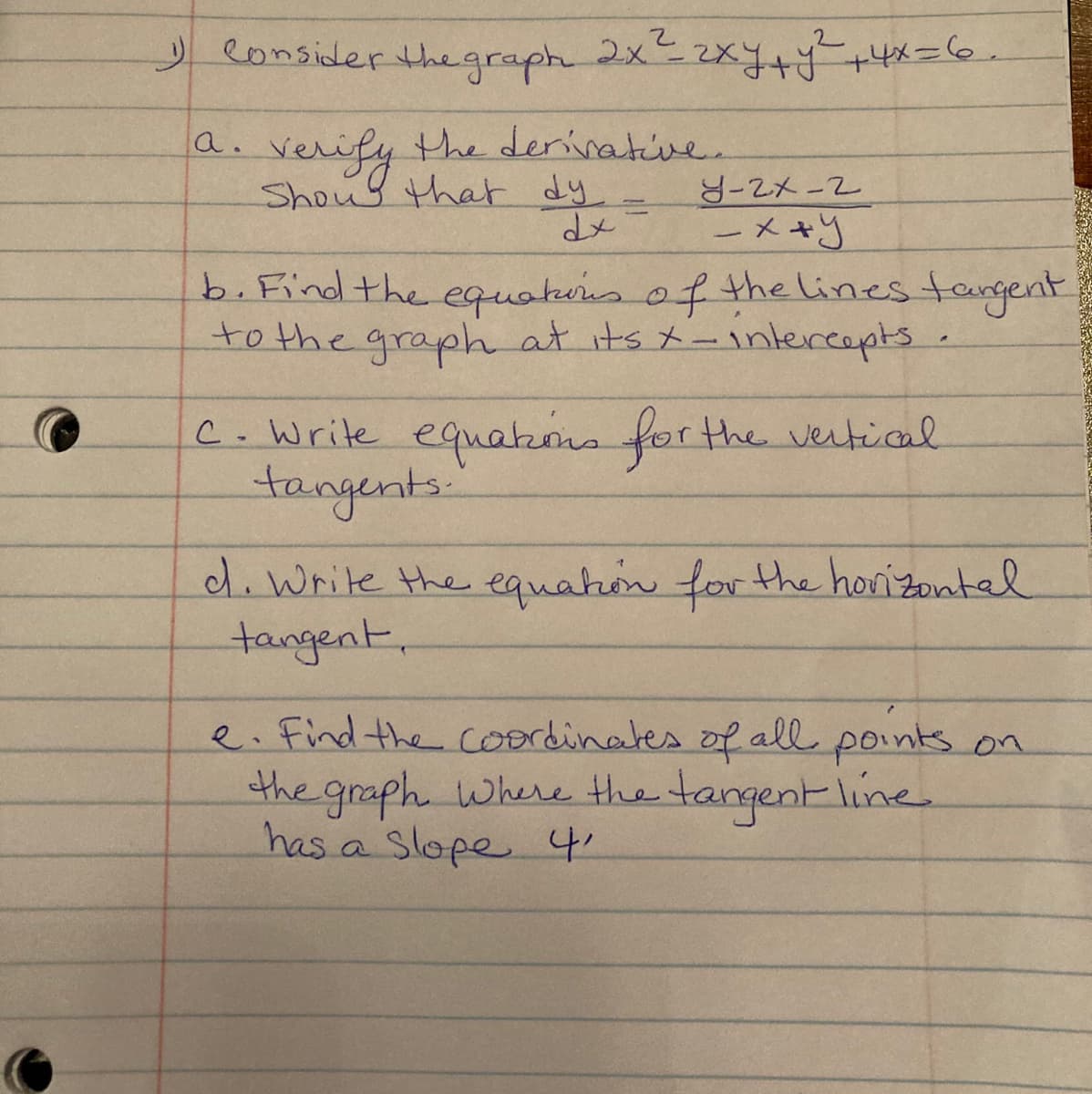 y eonsider the graph 2x2xy++4x=6.
verify the derinative.
Shoul that dy
a.
ZX-2
ーメ+y
b. Find the equakens of the lines tangent
to the graph at its t-1ntercepts.
C.Write equakons for the vetial
tangents.
d.Write the equaton for the horizontal
tangent,
e. find the coordinates of all points on
the graph where the tangent line
has a Slope 4.
