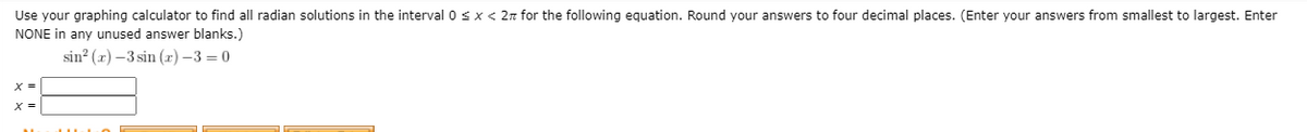 Use your graphing calculator to find all radian solutions in the interval 0<x< 2n for the following equation. Round your answers to four decimal places. (Enter your answers from smallest to largest. Enter
NONE in any unused answer blanks.)
sin? (x) –3 sin (r) –3 = 0
