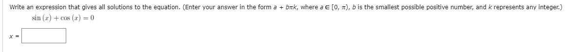 Write an expression that gives all solutions to the equation. (Enter your answer in the form \( a + bk \pi \), where \( a \in [0, \pi) \), \( b \) is the smallest possible positive number, and \( k \) represents any integer.)

\[
\sin(x) + \cos(x) = 0
\]

\[ x = \text{[text box]} \]