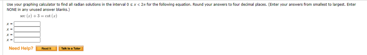 Use your graphing calculator to find all radian solutions in the interval 0 sx < 2n for the following equation. Round your answers to four decimal places. (Enter your answers from smallest to largest. Enter
NONE in any unused answer blanks.)
sec (x) +3 = cot (x)
%3D
X =
X =
Need Help?
Read It
Talk to a Tutor
