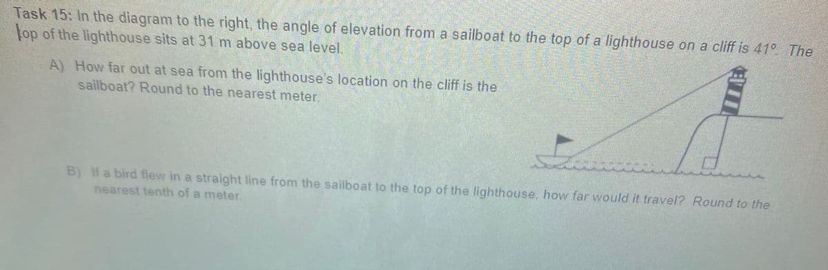 Task 15: In the diagram to the right, the angle of elevation from a sailboat to the top of a lighthouse on a cliff is 41° The
top of the lighthouse sits at 31 m above sea level.
A) How far out at sea from the lighthouse's location on the cliff is the
sailboat? Round to the nearest meter.
B) If a bird flew in a straight line from the sailboat to the top of the lighthouse, how far would it travel? Round to the
nearest tenth of a meter
