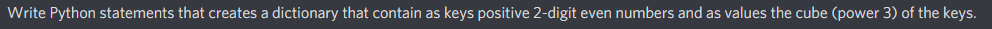 Write Python statements that creates a dictionary that contain as keys positive 2-digit even numbers and as values the cube (power 3) of the keys.
