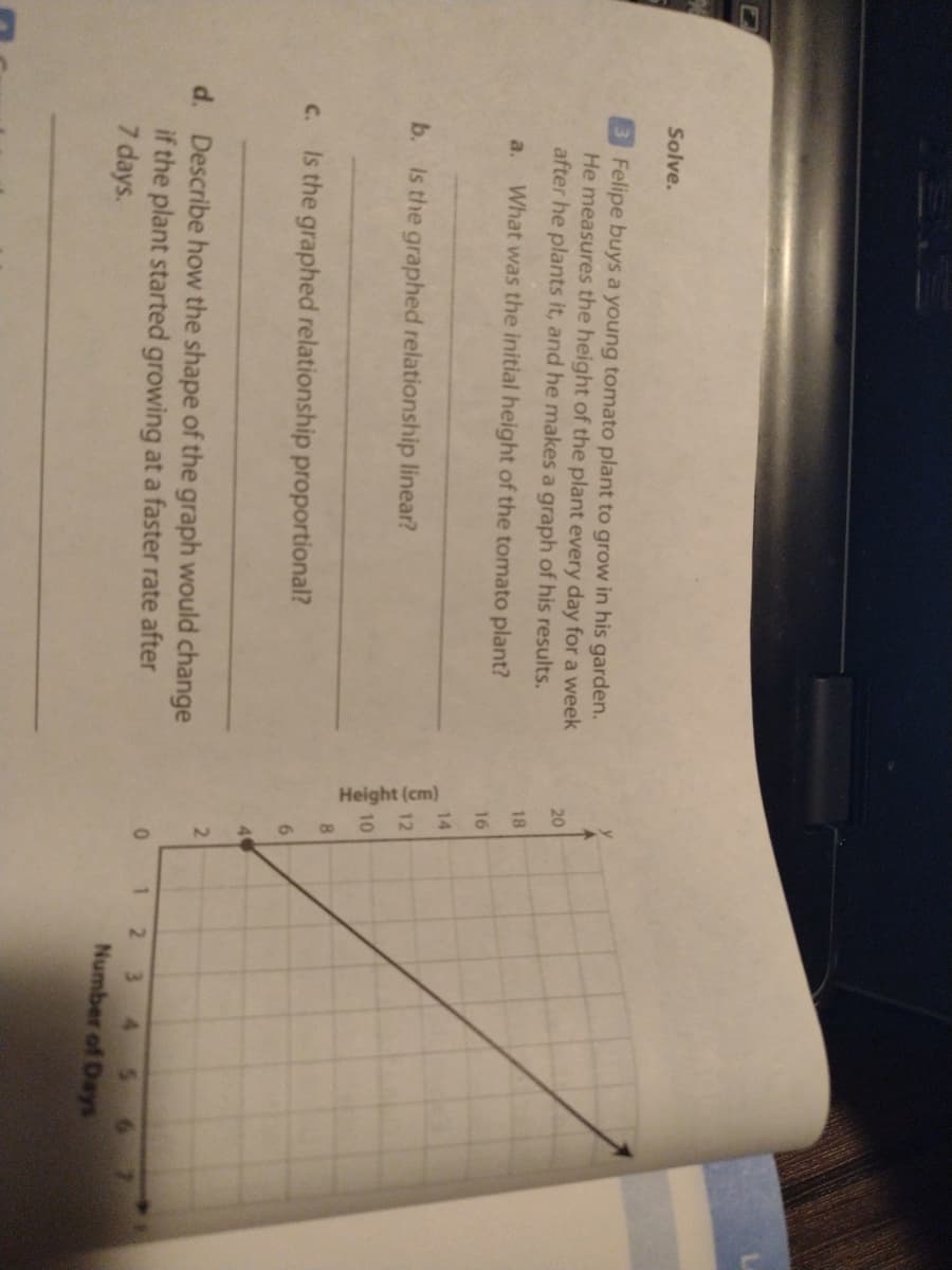 Height (cm)
二4
Solve.
Felipe buys a young tomato plant to grow in his garden.
He measures the height of the plant every day for a week
after he plants it, and he makes a graph of his results.
20
18
a.
What was the initial height of the tomato plant?
16
14
b. Is the graphed relationship linear?
12
10
8.
C.
Is the graphed relationship proportional?
4
d. Describe how the shape of the graph would change
if the plant started growing at a faster rate after
7 days.
0 1 2
3.
Number of Days
