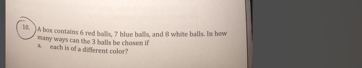 A box contains 6 red balls. 7 blue balls, and 8 white balls. In how
many ways can the 3 balls be chosen if
each is of a different color?
10.
a.
