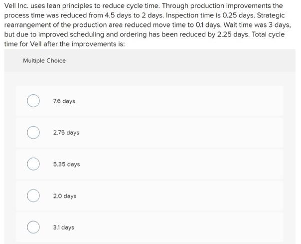 Vell Inc. uses lean principles to reduce cycle time. Through production improvements the
process time was reduced from 4.5 days to 2 days. Inspection time is 0.25 days. Strategic
rearrangement of the production area reduced move time to 0.1 days. Wait time was 3 days,
but due to improved scheduling and ordering has been reduced by 2.25 days. Total cycle
time for Vell after the improvements is:
Multiple Choice
7.6 days.
2.75 days
5.35 days
O2.0 days
3.1 days