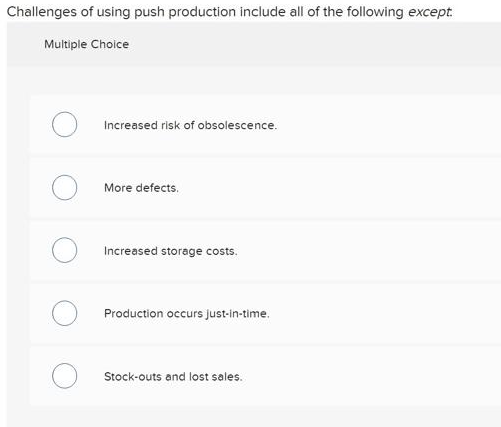 Challenges of using push production include all of the following except.
Multiple Choice
Increased risk of obsolescence.
More defects.
Increased storage costs.
Production occurs just-in-time.
Stock-outs and lost sales.