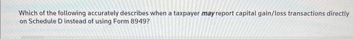 Which of the following accurately describes when a taxpayer may report capital gain/loss transactions directly
on Schedule D instead of using Form 8949?