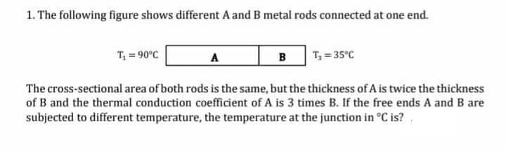 1. The following figure shows different A and B metal rods connected at one end.
T = 90°C
A
в
T, = 35°C
The cross-sectional area of both rods is the same, but the thickness of A is twice the thickness
of B and the thermal conduction coefficient of A is 3 times B. If the free ends A and B are
subjected to different temperature, the temperature at the junction in °C is?
