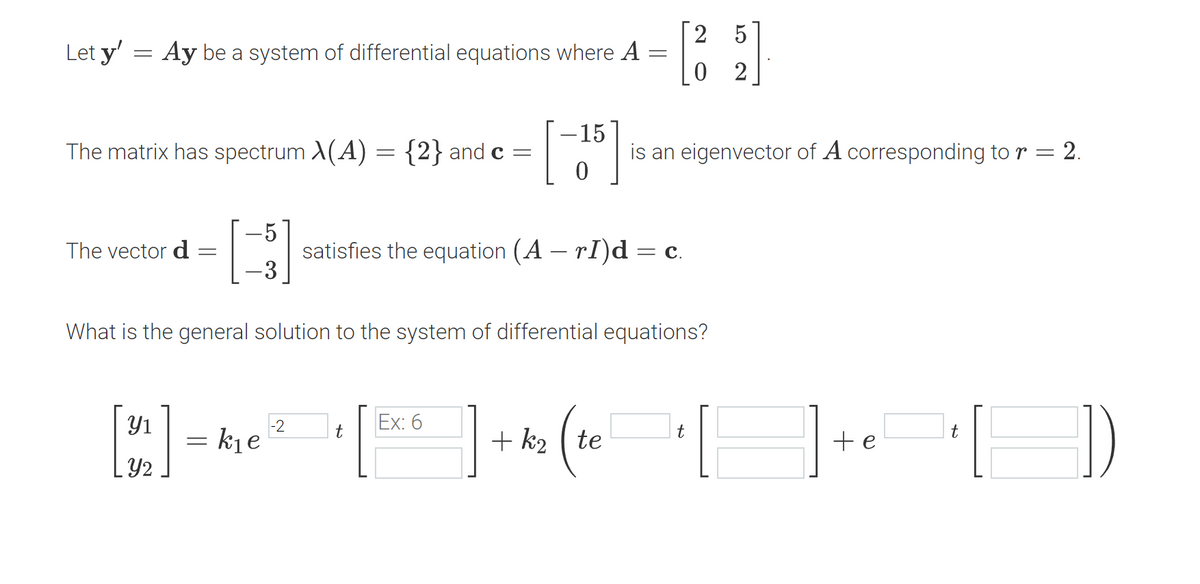 Let y' =
=
Ay be a system of differential equations where A
=
The matrix has spectrum \(A) = {2} and c =
The vector d =
5
[]
3
[4] =
Y2
kie
-2
-15
[5]
What is the general solution to the system of differential equations?
t
satisfies the equation (A — rI)d = C.
Ex: 6
2 5
[69]
0 2
is an eigenvector of A corresponding to r = 2.
+k₂ te
t
t
] + ₁₁ [])