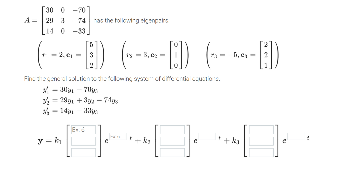 A
=
30 0 -70
29 3 -74
14
0 -33
5
(-~-~~-]) (-₁-²--E) (~--~-E])
2, C₁
= 3
= 3, C₂
= -5, C3 = 2
=
2
has the following eigenpairs.
Find the general solution to the following system of differential equations.
y₁ = 30y₁ - 70y3
Y₂ = 29y₁ + 3y2 – 74y3
314y133y3
y = k₁
Ex: 6
e
Ex: 6
t + k₂
t + k3
t