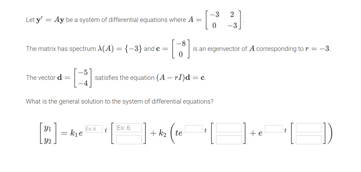 Let y' = Ay be a system of differential equations where A
=
The matrix has spectrum X(A) = {−3} and c =
The vector d
-
[3]
Y2
= k₁e
=
What is the general solution to the system of differential equations?
[3]
satisfies the equation (A — rI)d = c.
Ex: 6
t
Ex: 6
+k₂ te
(te
-3 2
0
is an eigenvector of A corresponding to r
=
t
-3
+ e
-3.