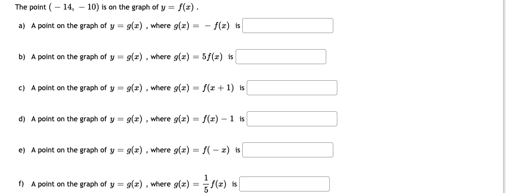 The point (- 14, – 10) is on the graph of y = f(x).
a) A point on the graph of y = g(x) , where g(x) = - f(x) is
b) A point on the graph of y = g(x) , where g(x) = 5f(x) is
c) A point on the graph of y = g(x) , where g(x) = f(x + 1) is
d) A point on the graph of y = g(x) , where g(x) = f(x) – 1 is
e) A point on the graph of y = g(x) , where g(x) = f( - x) is
1
f) A point on the graph of y = g(x) , where g(x) = f(x) is
