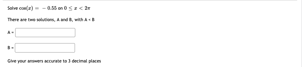 Solve cos(x) = - 0.55 on 0 < x < 27
There are two solutions, A and B, with A < B
A =
B =
Give your answers accurate to 3 decimal places
