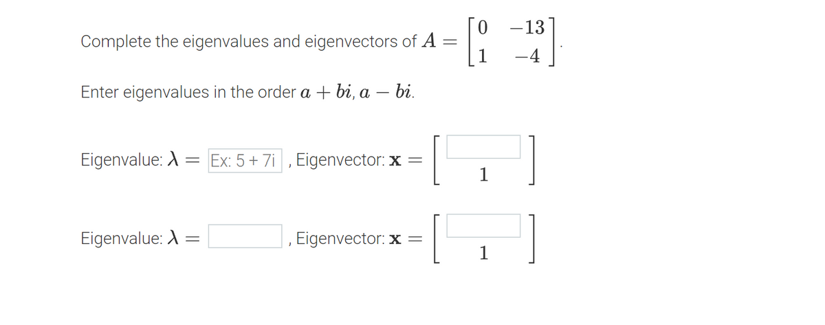 Complete the eigenvalues and eigenvectors of A =
Enter eigenvalues in the order a + bi, a - bi.
Eigenvalue: A
Eigenvalue:
=
=
Ex: 5+7i, Eigenvector: x =
J
Eigenvector: x=
[0 -13
1
-4
1
1