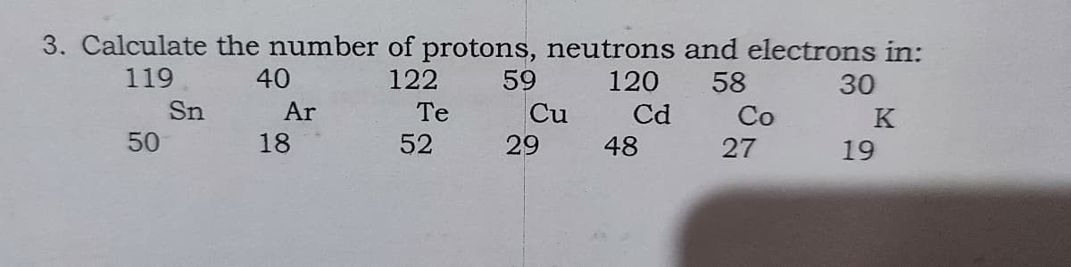 3. Calculate the number of protons, neutrons and electrons in:
59
Cu
119
40
122
120
58
30
Sn
Ar
Te
Cd
Co
K
50
18
52
29
48
27
19
