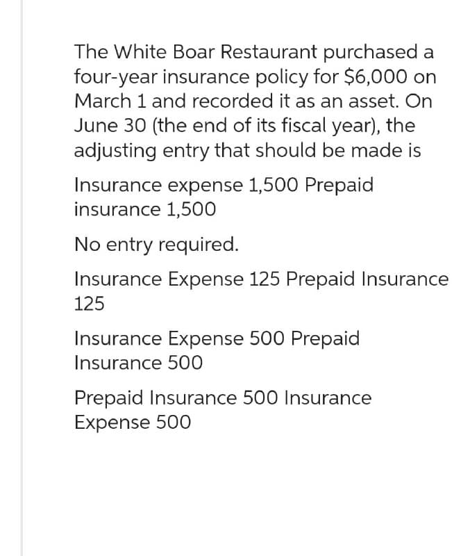 The White Boar Restaurant purchased a
four-year insurance policy for $6,000 on
March 1 and recorded it as an asset. On
June 30 (the end of its fiscal year), the
adjusting entry that should be made is
Insurance expense 1,500 Prepaid
insurance 1,500
No entry required.
Insurance Expense 125 Prepaid Insurance
125
Insurance Expense 500 Prepaid
Insurance 500
Prepaid Insurance 500 Insurance
Expense 500