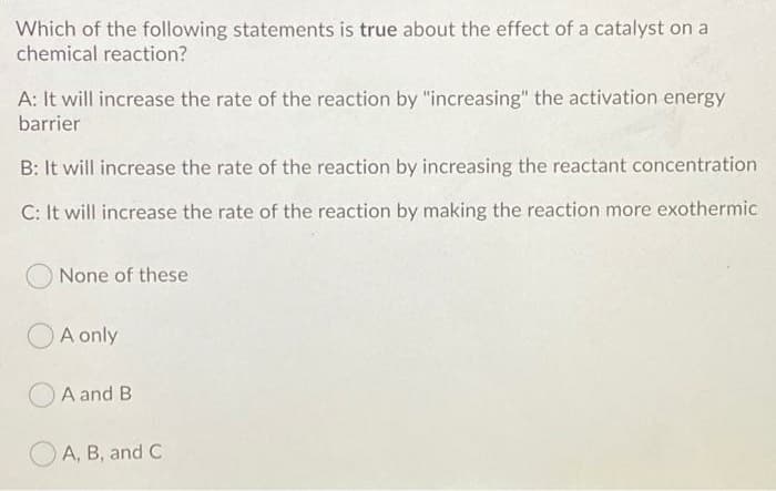 Which of the following statements is true about the effect of a catalyst on a
chemical reaction?
A: It will increase the rate of the reaction by "increasing" the activation energy
barrier
B: It will increase the rate of the reaction by increasing the reactant concentration
C: It will increase the rate of the reaction by making the reaction more exothermic
None of these
A only
A and B
A, B, and C
