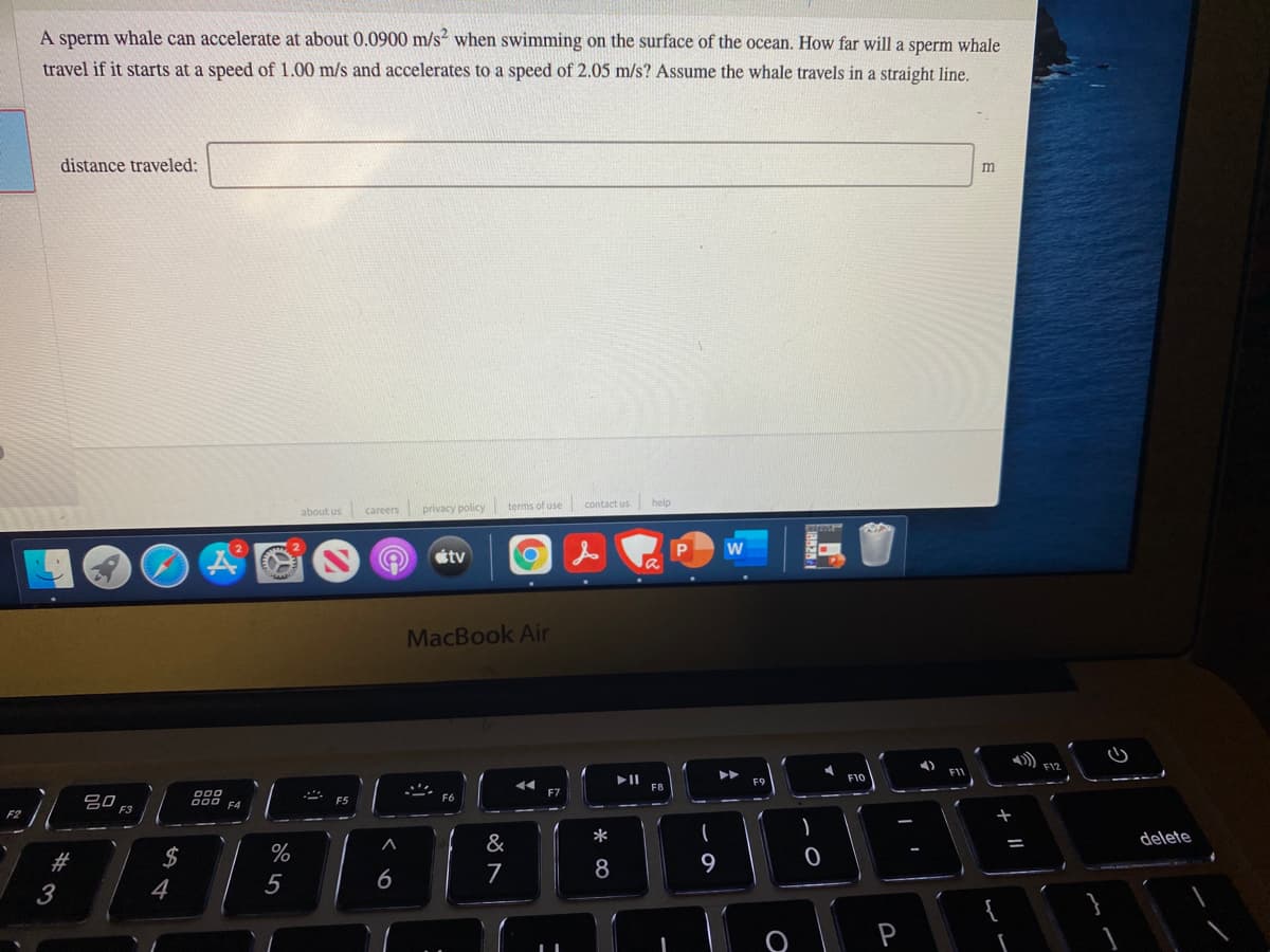 A sperm whale can accelerate at about 0.0900 m/s when swimming on the surface of the ocean. How far will a sperm whale
travel if it starts at a speed of 1.00 m/s and accelerates to a speed of 2.05 m/s? Assume the whale travels in a straight line.
distance traveled:
m
contact us
help
about us
privacy policy terms of use
careers
tv
MacBook Air
F10
F9
000
F5
F3
+
&
delete
2$
%
9
6
7
8
3
4
5
