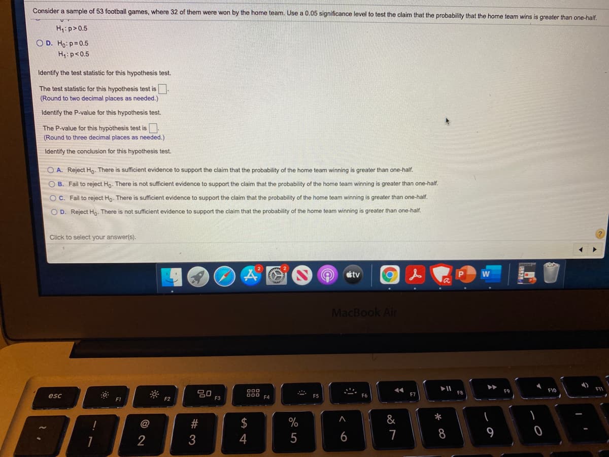 Consider a sample of 53 football games, where 32 of them were won by the home team. Use a 0.05 significance level to test the claim that the probability that the home team wins is greater than one-half.
H,:p>0.5
O D. Ho: p=0.5
H:p<0.5
Identify the test statistic for this hypothesis test.
The test statistic for this hypothesis test is
(Round to two decimal places as needed.)
Identify the P-value for this hypothesis test.
The P-value for this hypothesis test is
(Round to three decimal places as needed.)
Identify the conclusion for this hypothesis test.
O A. Reject Hp. There is sufficient evidence to support the claim that the probability of the home team winning is greater than one-half.
O B. Fail to reject Ho. There is not sufficient evidence to support the claim that the probability of the home team winning is greater than one-half.
O C. Fail to reject Hp. There is sufficient evidence to support the claim that the probability of the home team winning is greater than one-half.
O D. Reject Hn. There is not sufficient evidence to support the claim that the probability of the home team winning is greater than one-half.
Click to select your answer(s).
tv
MacBook Air
F10
FI1
esc
80
F3
000
F4
F1
F2
@
$
&
*
5
7
8
9
2
くO
# 3
