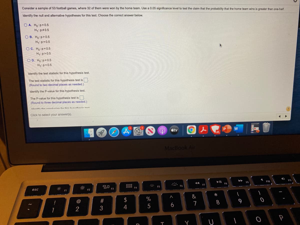 Consider a sample of 53 football games, where 32 of them were won by the home team. Use a 0.05 significance level to test the claim that the probability that the home team wins is greater than one-half.
Identify the null and alternative hypotheses for this test. Choose the correct answer below.
O A. Ho: p=0.5
H: p 0.5
O B. Ho: p>0.5
H:p=0.5
O C. Ho: p=0.5
H:p>0.5
O D. Ho: p=0.5
H:p<0.5
Identify the test statistic for this hypothesis test.
The test statistic for this hypothesis test is
(Round to two decimal places as needed.)
Identify the P-value for this hypothesis test.
The P-value for this hypothesis test is
(Round to three decimal places as needed.)
Idantifu tha conouion for thir hunatherie tnet
Click to select your answer(s).
étv
MacBook Air
FII
F10
F9
000
80
F3
000 F4
F5
esc
F2
F1
*
@
#
$
%
8
9
5
6
7
2
4
Y
つ
