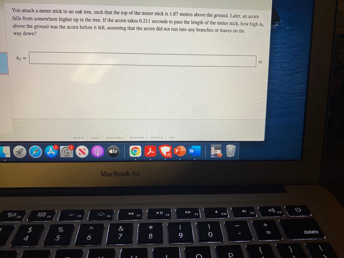 You attach a meter stick to an oak tree, such that the top of the meter stick is 1.87 meters above the ground. Later, an acorn
falls from somewhere higher up in the tree. If the acorn takes 0.211 seconds to pass the length of the meter stick, how high ho
above the ground was the acorn before it fell, assuming that the acorn did not run into any branches or leaves on the
way down?
ho =
m
about us careers
privacy policy
terms of use
contact us
help
tv
w
MacBook Air
) FIZ
000
F9
F10
F11
F5
F7
F8
%
&
*
delete
4
5
7
8
P
