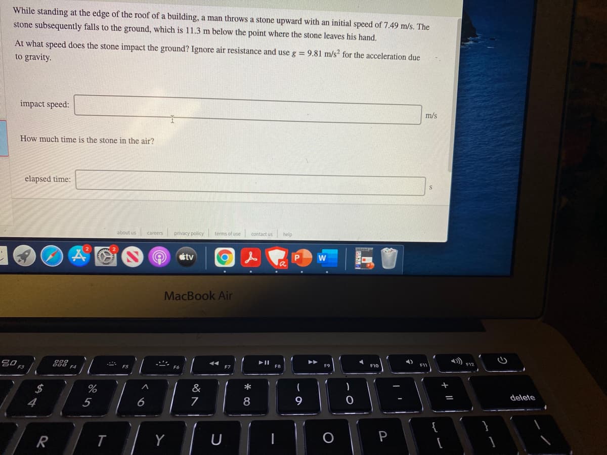 While standing at the edge of the roof of a building, a man throws a stone upward with an initial speed of 7.49 m/s. The
stone subsequently falls to the ground, which is 11.3 m below the point where the stone leaves his hand.
At what speed does the stone impact the ground? Ignore air resistance and use g = 9.81 m/s? for the acceleration due
to gravity.
impact speed:
m/s
How much time is the stone in the air?
elapsed time:
about us careers privacy policy
erms of use contact us
help
會
tv
w
MacBook Air
F5
F7
F1C
FI
F12
2$
&
*
delete
4
5
8
Y
- ||
