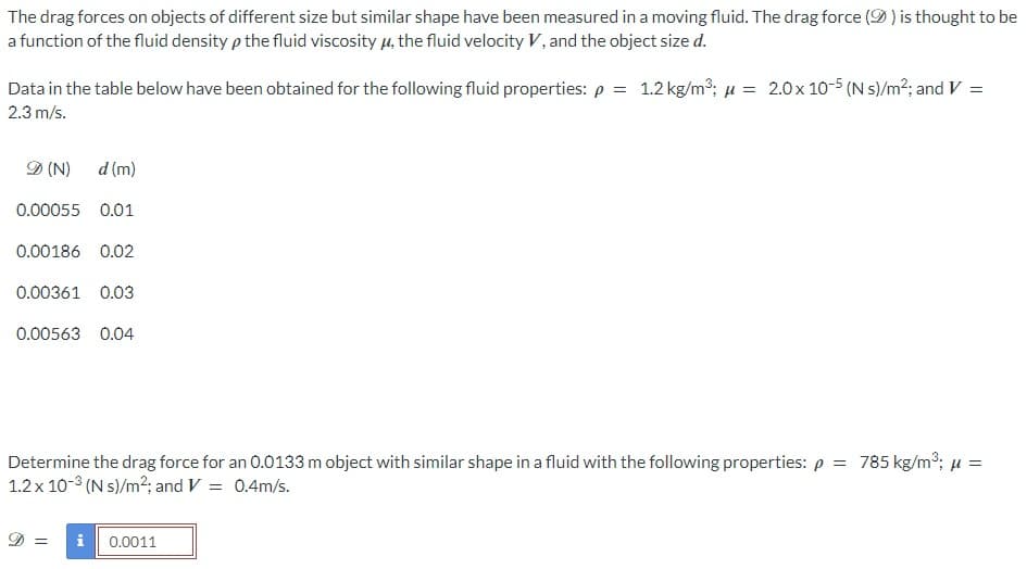 The drag forces on objects of different size but similar shape have been measured in a moving fluid. The drag force (9) is thought to be
a function of the fluid density p the fluid viscosity μ, the fluid velocity V, and the object size d.
Data in the table below have been obtained for the following fluid properties: p = 1.2 kg/m³; μ = 2.0 x 10-5 (N s)/m²; and V =
2.3 m/s.
D (N)
d (m)
0.00055 0.01
0.00186 0.02
0.00361 0.03
0.00563 0.04
Determine the drag force for an 0.0133 m object with similar shape in a fluid with the following properties: p = 785 kg/m³; μ =
1.2 x 10-³ (N s)/m²; and V = 0.4m/s.
D = i 0.0011