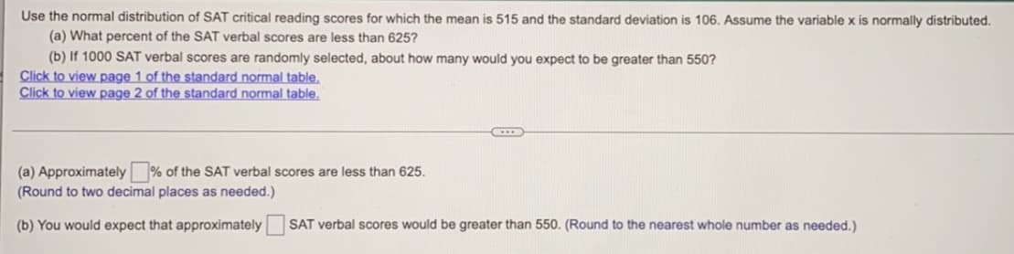 ### Problem Statement:

Use the normal distribution of SAT critical reading scores for which the mean is 515 and the standard deviation is 106. Assume the variable \( x \) is normally distributed.

1. **(a)** What percent of the SAT verbal scores are less than 625?
2. **(b)** If 1000 SAT verbal scores are randomly selected, about how many would you expect to be greater than 550?

#### Additional Resources:
- [Click to view page 1 of the standard normal table.](#)
- [Click to view page 2 of the standard normal table.](#)

### Solution:

(a) Approximately \[ \_\_\_ \] % of the SAT verbal scores are less than 625.
(Round to two decimal places as needed.)

(b) You would expect that approximately \[ \_\_\_ \] SAT verbal scores would be greater than 550. (Round to the nearest whole number as needed.)
