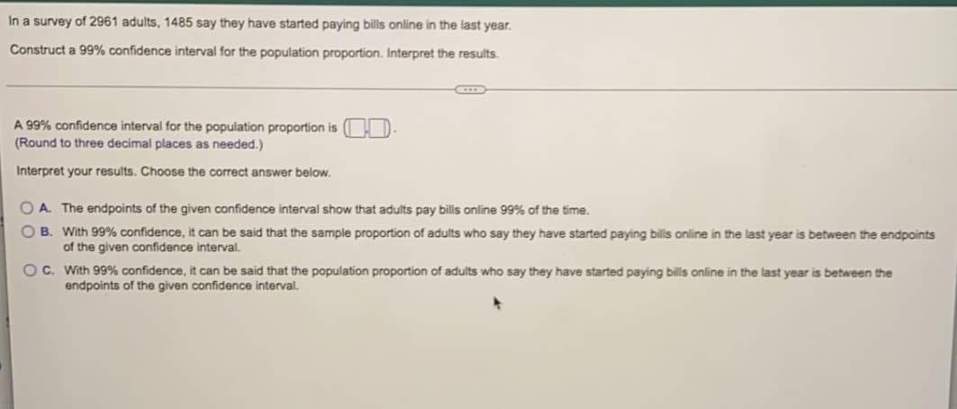 ### Survey and Confidence Interval Analysis

**Survey Details:**
- **Population Size:** 2,961 adults
- **Respondents who Started Paying Bills Online in the Last Year:** 1,485 adults

**Objective:**
- Construct a 99% confidence interval for the population proportion.
- Interpret the results.

**Confidence Interval Construction:**

To calculate the 99% confidence interval for the population proportion, use the sample proportion and the formula for the confidence interval. Round to three decimal places as needed.

\[ \text{A 99% confidence interval for the population proportion is} \ \left[ \ \_\_\_, \_\_\_ \ \right] . \]

**Interpreting the Results:**
Choose the correct interpretation from the options below:

A. The endpoints of the given confidence interval show that adults pay bills online 99% of the time.
- This is incorrect because the confidence interval pertains to the proportion of adults who have started paying bills online in the last year and not the frequency with which they pay their bills online.

B. With 99% confidence, it can be said that the sample proportion of adults who say they have started paying bills online in the last year is between the endpoints of the given confidence interval.
- This is incorrect because the confidence interval refers to the population proportion, not the sample proportion. The sample proportion is a point estimate used to construct the interval.

C. With 99% confidence, it can be said that the population proportion of adults who say they have started paying bills online in the last year is between the endpoints of the given confidence interval.
- This is the correct interpretation. The confidence interval provides a range within which we expect the true population proportion to fall, with a confidence level of 99%.

**Conclusion:**
- Select option C, as it accurately represents the interpretation of the 99% confidence interval for the population proportion.