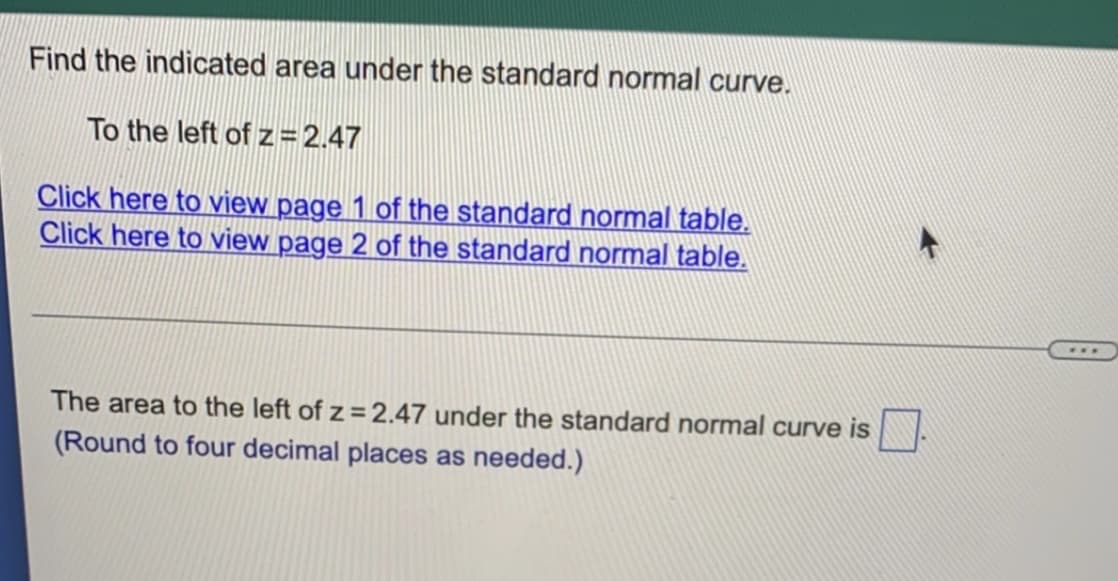 Find the indicated area under the standard normal curve.
To the left of z=2.47
Click here to view page 1 of the standard normal table.
Click here to view page 2 of the standard normal table.
The area to the left of z = 2.47 under the standard normal curve is
(Round to four decimal places as needed.)
***