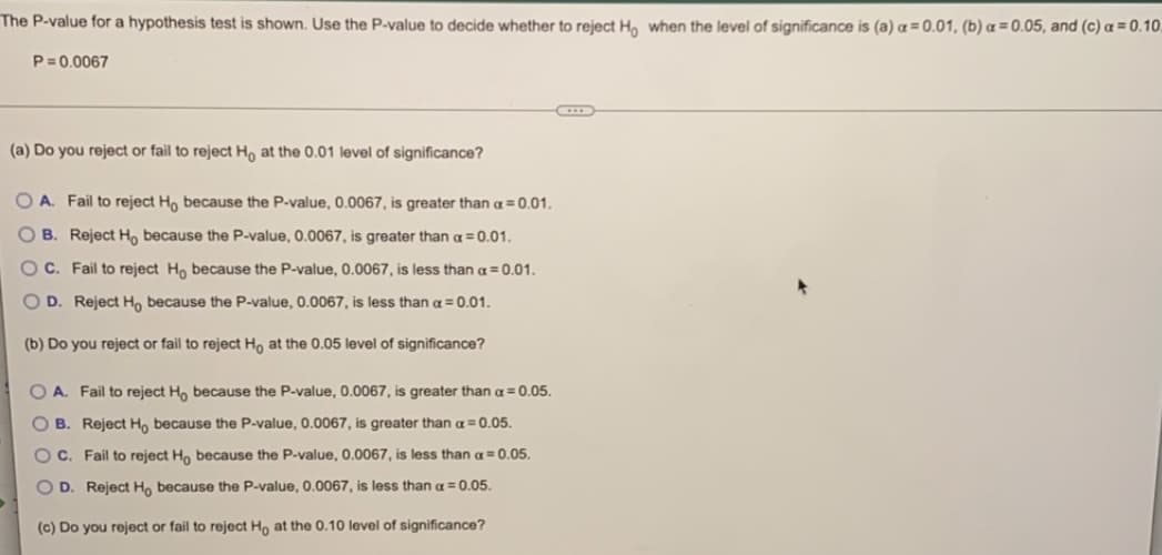 The P-value for a hypothesis test is shown. Use the P-value to decide whether to reject Ho when the level of significance is (a) a= 0.01, (b) a = 0.05, and (c) a = 0.10
P=0.0067
(a) Do you reject or fail to reject Ho at the 0.01 level of significance?
OA. Fail to reject Ho because the P-value, 0.0067, is greater than a = 0.01.
OB. Reject Ho because the P-value, 0.0067, is greater than a = 0.01.
OC. Fail to reject Ho because the P-value, 0.0067, is less than a = 0.01.
OD. Reject Ho because the P-value, 0.0067, is less than a = 0.01.
(b) Do you reject or fail to reject Ho at the 0.05 level of significance?
OA. Fail to reject Ho because the P-value, 0.0067, is greater than a = 0.05.
OB. Reject Ho because the P-value, 0.0067, is greater than a = 0.05.
OC. Fail to reject Ho because the P-value, 0.0067, is less than a = 0.05.
OD. Reject Ho because the P-value, 0.0067, is less than a = 0.05.
(c) Do you reject or fail to reject Ho at the 0.10 level of significance?