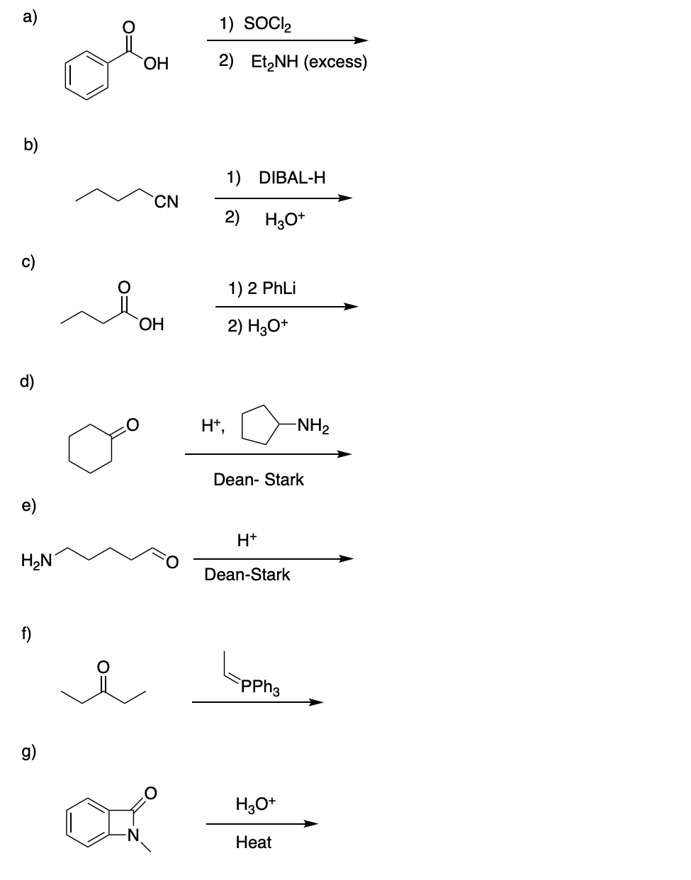 а)
1) SOCIl,
ОН
2) EtZNH (өxcess)
b)
1) DIBAL-H
CN
2) H3O*
c)
1) 2 PhLi
ОН
2) H3O*
d)
H+,
-NH2
Dean- Stark
e)
H+
H,N
Dean-Stark
f)
PPH3
g)
H3O+
Нeat
