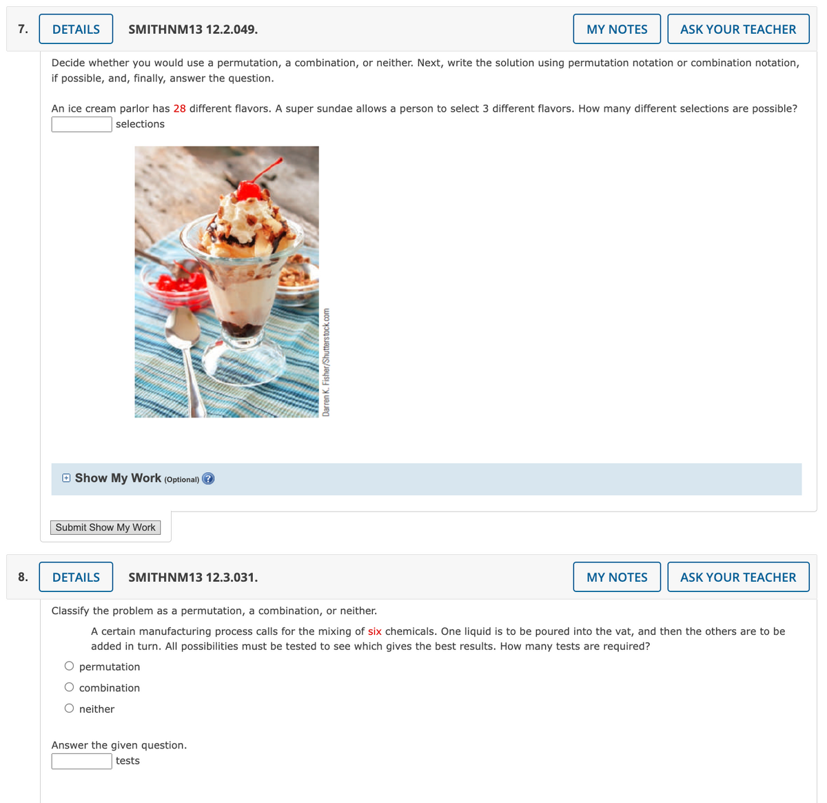 7.
8.
DETAILS
SMITHNM13 12.2.049.
Decide whether you would use a permutation, a combination, or neither. Next, write the solution using permutation notation or combination notation,
if possible, and, finally, answer the question.
Show My Work (Optional)?
An ice cream parlor has 28 different flavors. A super sundae allows a person to select 3 different flavors. How many different selections are possible?
selections
Submit Show My Work
DETAILS
O neither
SMITHNM13 12.3.031.
MY NOTES
Darren K. Fisher/Shutterstock.com
Answer the given question.
tests
ASK YOUR TEACHER
MY NOTES
Classify the problem as a permutation, a combination, or neither.
A certain manufacturing process calls for the mixing of six chemicals. One liquid is to be poured into the vat, and then the others are to be
added in turn. All possibilities must be tested to see which gives the best results. How many tests are required?
O permutation
combination
ASK YOUR TEACHER