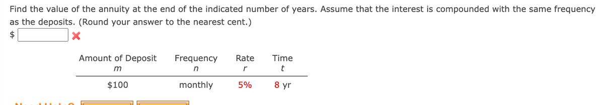 Find the value of the annuity at the end of the indicated number of years. Assume that the interest is compounded with the same frequency
as the deposits. (Round your answer to the nearest cent.)
Amount of Deposit
Frequency Rate
Time
m
$100
n
r
t
monthly
5%
8 yr