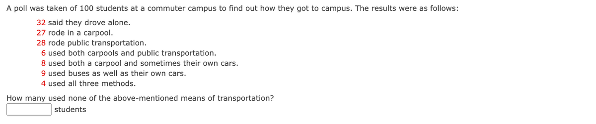 A poll was taken of 100 students at a commuter campus to find out how they got to campus. The results were as follows:
32 said they drove alone.
27 rode in a carpool.
28 rode public transportation.
6 used both carpools and public transportation.
8 used both a carpool and sometimes their own cars.
9 used buses as well as their own cars.
4 used all three methods.
How many used none of the above-mentioned means of transportation?
students