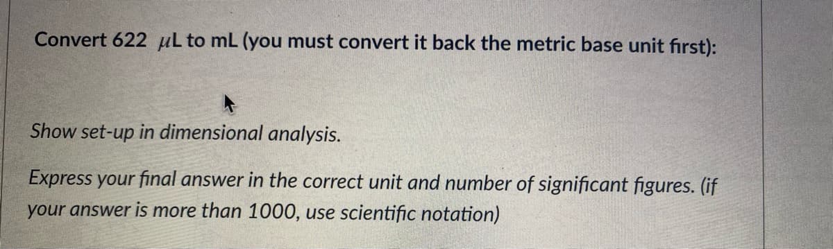 Convert 622 µL to mL (you must convert it back the metric base unit fırst):
Show set-up in dimensional analysis.
Express your final answer in the correct unit and number of significant figures. (if
your answer is more than 1000, use scientific notation)
