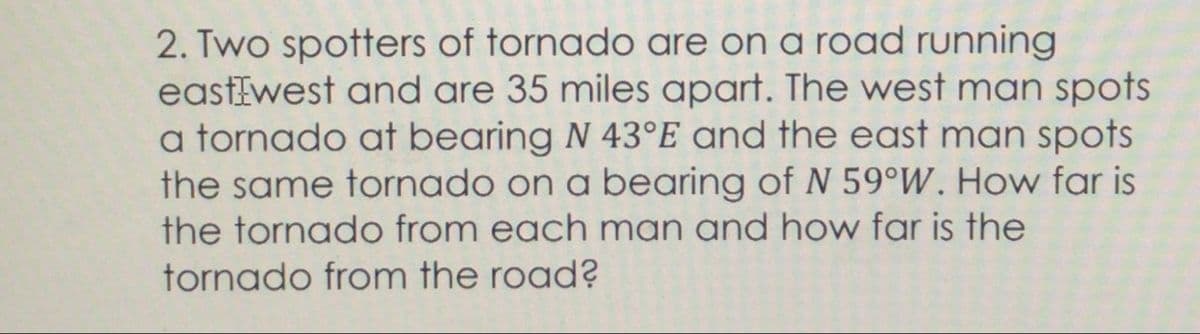 2. Two spotters of tornado are on a road running
eastEwest and are 35 miles apart. The west man spots
a tornado at bearing N 43°E and the east man spots
the same tornado on a bearing of N 59°W. How far is
the tornado from each man and how far is the
tornado from the road?
