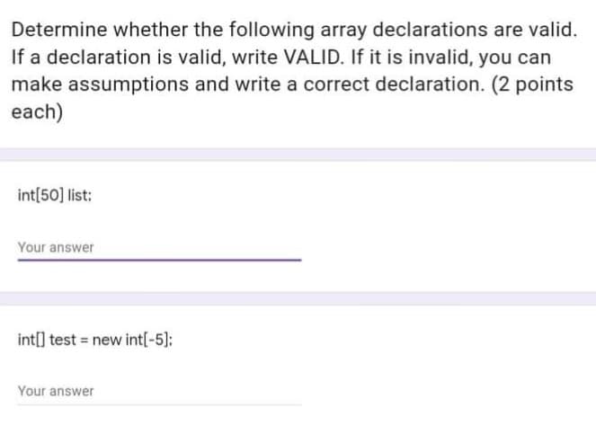 Determine whether the following array declarations are valid.
If a declaration is valid, write VALID. If it is invalid, you can
make assumptions and write a correct declaration. (2 points
each)
int[50] list:
Your answer
int[] test = new int[-5);
Your answer
