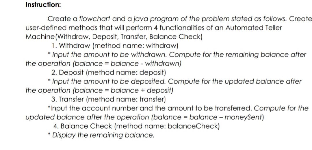 Instruction:
Create a flowchart and a java program of the problem stated as follows. Create
user-defined methods that will perform 4 functionalities of an Automated Teller
Machine(Withdraw, Deposit, Transfer, Balance Check)
1. Withdraw (method name: withdraw)
* Input the amount to be withdrawn. Compute for the remaining balance after
the operation (balance = balance - withdrawn)
2. Deposit (method name: deposit)
* Input the amount to be deposited. Compute for the updated balance after
the operation (balance = balance + deposit)
3. Transfer (method name: transfer)
*Input the account number and the amount to be transferred. Compute for the
updated balance after the operation (balance = balance – moneySent)
%3D
4. Balance Check (method name: balanceCheck)
* Display the remaining balance.
