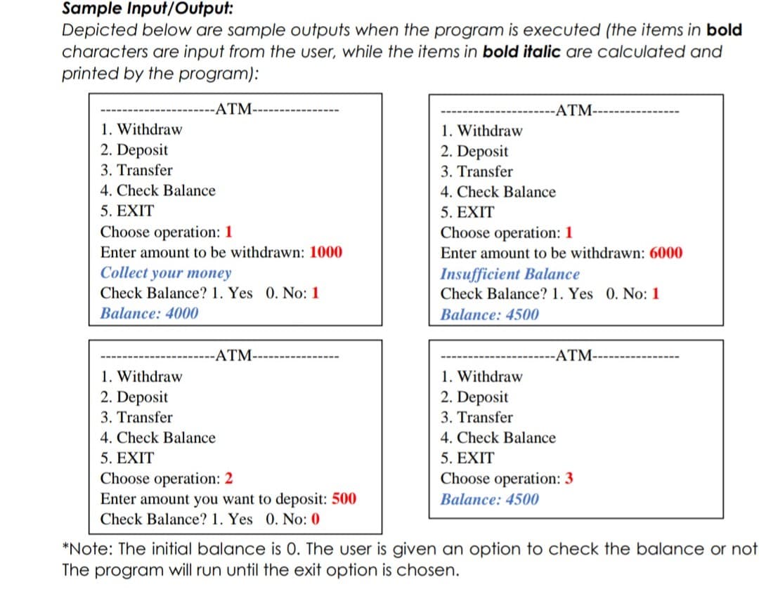 Sample Input/Output:
Depicted below are sample outputs when the program is executed (the items in bold
characters are input from the user, while the items in bold italic are calculated and
printed by the program):
ATM--
-ATM-
1. Withdraw
2. Deposit
1. Withdraw
2. Deposit
3. Transfer
3. Transfer
4. Check Balance
4. Check Balance
5. EXIT
5. EXIT
Choose operation: 1
Choose operation: 1
Enter amount to be withdrawn: 1000
Enter amount to be withdrawn: 6000
Collect your money
Insufficient Balance
Check Balance? 1. Yes 0. No: 1
Check Balance? 1. Yes 0. No: 1
Balance: 4000
Balance: 4500
ATM-
-ATM-
1. Withdraw
1. Withdraw
2. Deposit
2. Deposit
3. Transfer
3. Transfer
4. Check Balance
4. Check Balance
5. EXIT
5. EXIT
Choose operation: 3
Choose operation: 2
Enter amount you want to deposit: 500
Balance: 4500
Check Balance? 1. Yes 0. No: 0
*Note: The initial balance is 0. The user is given an option to check the balance or not
The program will run until the exit option is chosen.
