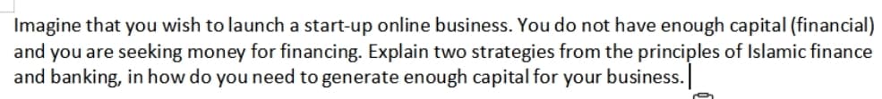 Imagine that you wish to launch a start-up online business. You do not have enough capital (financial)
and you are seeking money for financing. Explain two strategies from the principles of Islamic finance
and banking, in how do you need to generate enough capital for your business.