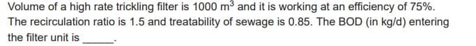 Volume of a high rate trickling filter is 1000 m³ and it is working at an efficiency of 75%.
The recirculation ratio is 1.5 and treatability of sewage is 0.85. The BOD (in kg/d) entering
the filter unit is