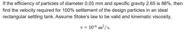 If the efficiency of particles of diameter 0.05 mm and specific gravity 2.65 is 88%, then
find the velocity required for 100% settlement of the design particles in an ideal
rectangular settling tank. Assume Stoke's law to be valid and kinematic viscosity,
v = 10-6 m²/s.