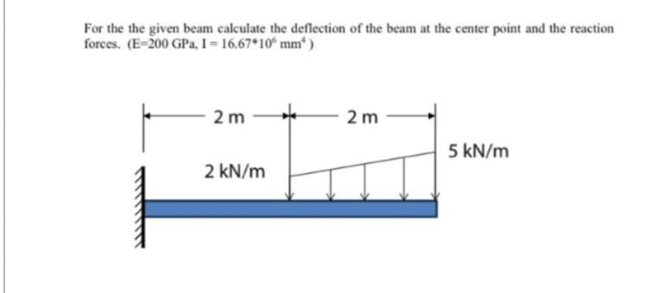 For the the given beam calculate the deflection of the beam at the center point and the reaction
forces. (E-200 GPa, I = 16.67*10 mm)
2 m
2 kN/m
2m
5 kN/m