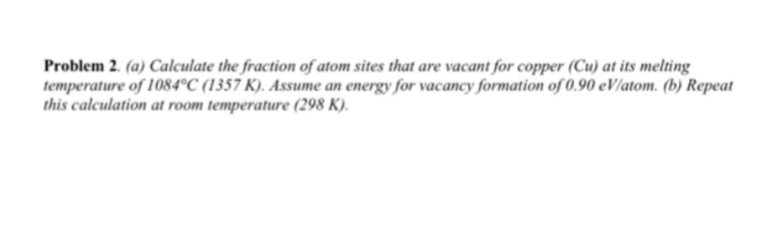 Problem 2. (a) Calculate the fraction of atom sites that are vacant for copper (Cu) at its melting
temperature of 1084°C (1357 K). Assume an energy for vacancy formation of 0.90 eV/atom. (b) Repeat
this calculation at room temperature (298 K).