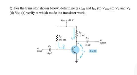 Q: For the transistor shown below, determine (a) IBQ and IcQ (b) VCEQ (c) VB and Vc
(d) Vac (e) verify at which mode the transistor work.
Vec+12 V
Re
240 k2
output
10 uF
input
10 uF
