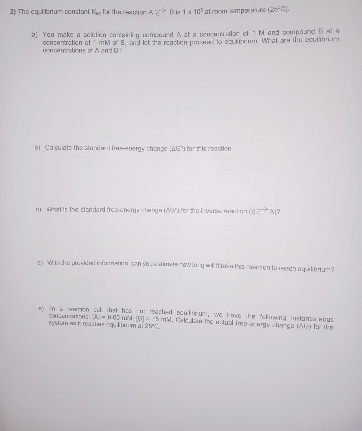 2) The equilibrium constant Keq for the reaction A B is 1 x 105 at room temperature (25°C).
a) You make a solution containing compound A at a concentration of 1 M and compound B at a
concentration of 1 mM of B, and let the reaction proceed to equilibrium. What are the equilibrium
concentrations of A and B?
b) Calculate the standard free-energy change (AG) for this reaction.
c) What is the standard free-energy change (AG) for the inverse reaction (BA)?
d) With the provided information, can you estimate how long will it take this reaction to reach equilibrium?
e) In a reaction cell that has not reached equilibrium, we have the following instantaneous
concentrations: [A] = 0.05 mM; [B] = 15 mM. Calculate the actual free-energy change (AG) for the
system as it reaches equilibrium at 25°C.